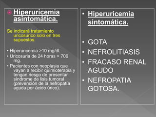  Hiperuricemia
asintomática.
Se indicará tratamiento
uricosúrico solo en tres
supuestos:
• Hiperuricemia >10 mg/dl.
• Uricosuria de 24 horas > 700
mg.
• Pacientes con neoplasia que
vayan a recibir quimioterapia y
tengan riesgo de presentar
síndrome de lisis tumoral
(prevención de la nefropatía
aguda por ácido úrico).
• Hiperuricemia
sintomática.
• GOTA
• NEFROLITIASIS
• FRACASO RENAL
AGUDO
• NEFROPATIA
GOTOSA.
 