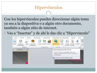 Hipervínculos
Con los hipervínculos puedes direccionar algún tema
ya sea a la diapositiva o a algún otro documento,
también a algún sitio de internet.
• Vas a “Insertar” y de ahí le das clic a “Hipervinculo”
 