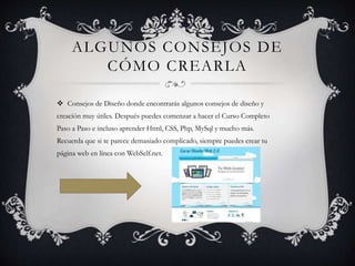 ALGUNOS CONSEJOS DE
CÓMO CREARLA
 Consejos de Diseño donde encontrarás algunos consejos de diseño y
creación muy útiles. Después puedes comenzar a hacer el Curso Completo
Paso a Paso e incluso aprender Html, CSS, Php, MySql y mucho más.
Recuerda que si te parece demasiado complicado, siempre puedes crear tu
página web en línea con WebSelf.net.
 
