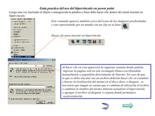 Guía practica del uso del hipervínculo en power point Luego una vez insertado el objeto o ennegrecida la palabra o frase debo hacer clic dentro del menú insertar en hipervinculo. Este comando aparece también cerca del icono de las imágenes prediseñadas y esta representado por un mundo con un clip en su base  . Hacer clic para insertar un hipervínculo Al hacer clic en esta aparecerá la siguiente ventana donde podrán ingresar la pagina web en este rectángulo blanco escribiendola manualmente o pegandola directamente de Internet  En caso de que lo que se deba vincular sea un archivo deberán hacer clic en examinar y buscar la localización del mismo en el disco duro, o disquete , es  necesario que tengan en cuenta que si cambian de ubicación el archivo o cambian en nombre del mismo deberán actualizar el hipervinculo o agregar el archivo al disquete o carpeta donde permanece su presentación  