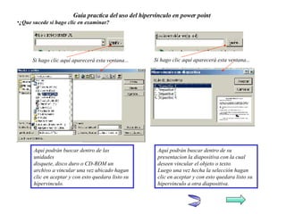 Guía practica del uso del hipervínculo en power point ¿Que sucede si hago clic en examinar?   Si hago clic aquí aparecerá esta ventana... Si hago clic aquí aparecerá esta ventana... Aquí podrán buscar dentro de las unidades  disquete, disco duro o CD-ROM un archivo a vincular una vez ubicado hagan clic en aceptar y con esto quedara listo su hipervinculo. Aquí podrán buscar dentro de su presentacion la diapositiva con la cual deseen vincular el objeto o texto.  Luego una vez hecha la selección hagan clic en aceptar y con esto quedara listo su hipervinculo a otra diapositiva. 
