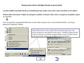 Guía practica del uso del hipervínculo en power point ¿Como modifico una hipervinculo ya terminado para que realice otra acción o para vincularlo a otro objeto? Primero debo seleccionar el objeto al cual quiero cambiar el vinculo o bien volver a ennegrecer la palabra o frase   ya vinculada. Una vez marcado o ennegrecido debo hacer un clic sobre este pero esta vez con le botón derecho , con lo que aparecerá la siguiente ventana: Aquí deberán hacer clic en hipervínculo para que aparezca una  nueva ventana en cual deberán seleccionar “modificar Hipervinculo” lo que los llevara a la misma ventana donde crearon el hipervínculo para que puedan realizar las modificaciones necesarias. 