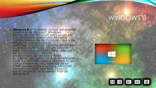 WINDOWS 8
• Windows 8 es la versión actual del sistema
operativo de Microsoft Windows,
producido por Microsoft para su uso en
computadoras personales, incluidas
computadoras de escritorio en casa y de
negocios, computadoras
portátiles, notebooks, tabletas, servidores
y centros multimedia. Añade soporte
para microprocesadores ARM, además
de los microprocesadores
tradicionales x86 de Intel y AMD.
Su interfaz de usuario ha sido modificada
para hacerla más adecuada para su uso
con pantallas táctiles, además de los
tradicionales ratón y teclado. Microsoft
también anunció que Aero Glass no
estará presente en la versión final de
Windows 8.
 