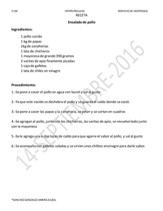 1°LM HIPERVÍNCULOS SERVICIODE HOSPEDAJE
*SANCHEZGONZALEZ AMERICA GAEL
RECETA
Ensalada de pollo
Ingredientes:
1 pollo cocido
1 kg de papas
1kg de zanahorias
1 lata de chicharos
1 mayonesa de grande390 gramos
2 varitas de apio finamente picadas
1 caja de galletas
1 lata de chiles en vinagre
Procedimiento:
1.-Sepone a cocer el pollo en agua con laurel y sal al gusto
2.-Ya que este cocido se deshebra el pollo y se guarda el caldo donde secoció.
3.-Sepone a cocer las papas y la zanahoria, sepelan y se cortan en cuadros
4.-Seagregan al pollo, junto con los chicharros, las varitas de apio, se revuelvetodo junto
con la mayonesa
5.-Sele agrega una o dos tazas de caldo para que agarre el sabor al pollo, y sal al gusto
6.-Seacompaña con galletas saladas y se sirven unos chilitos envinagrepara darle sabor.
 