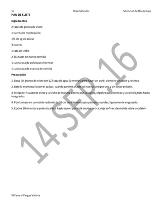 1L Hipervínculos Serviciosde Hospedaje
Villarreal VargasValeria
PAN DE ELOTE
Ingredientes
2 tazas de granosde elote
1 barritade mantequilla
1/4 de kg de azúcar
3 huevos
1 taza de leche
2 1/3 tazasde harinacernida
1 cucharada de polvopara hornear
1 cucharada de esenciade vainilla
Preparación
1. Licua losgranos de elote con1/2 taza de agua (o menos) parahacer un puré;vierte enuntazóny reserva.
2. Bate la mantequillaconel azúcar,cuandoacreme añade loshuevosunoporuno y sindejarde batir.
3. Integrael licuadode elote yla leche de maneraalternaconla harina,el polvopara horneary lavainilla;bate hasta
integrarlos.
4. Pon la masaen unmolde redondode 20 cm de diámetroaptopara microondas,ligeramente engrasado.
5. Cocina 20 minutosapotenciaaltao hasta que el pan esté cocido;retira,dejaenfriar,desmoldasobre unplatón
 