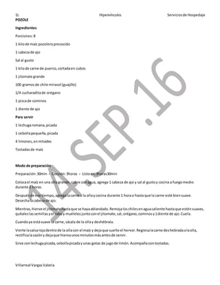 1L Hipervínculos Serviciosde Hospedaje
Villarreal VargasValeria
POZOLE
Ingredientes
Porciones:8
1 kilode maíz pozoleroprecocido
1 cabezade ajo
Sal al gusto
1 kilode carne de puerco,cortadaen cubos
1 jitomate grande
100 gramosde chile mirasol (guajillo)
1/4 cucharaditade orégano
1 pizcade cominos
1 diente de ajo
Para servir
1 lechugaromana,picada
1 cebollapequeña,picada
4 limones,enmitades
Tostadasde maíz
Modo de preparación
Preparación:30min › Cocción:3horas › Listoen:3horas30min
Colocael maíz en una ollagrande,cubre conagua, agrega 1 cabeza de ajo y sal al gustoy cocina a fuegomedio
durante 2 horas.
Despuésde ese tiempo,agregalacarne a la ollaycocina durante 1 horao hasta que la carne esté biensuave.
Desechalacabeza de ajo.
Mientras,hierve el jitomatehastaque se hayaablandado.Remojaloschilesenaguacaliente hastaque esténsuaves,
quítaleslassemillas yel raboy muélelosjuntoconel jitomate,sal,orégano,cominosy1diente de ajo.Cuela.
Cuandoya estásuave la carne,sácala de la ollay deshébrala.
Vierte lasalsarojadentrode la ollacon el maíz y dejaque suelte el hervor.Regresalacarne deshebradaalaolla,
rectificalasazóny dejaque hiervaunosminutosmásantesde servir.
Sirve conlechugapicada,cebollapicadayunas gotas de jugode limón.Acompañacontostadas.
 