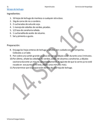 1L Hipervínculos Serviciosde Hospedaje
Villarreal VargasValeria
Wraps de lechuga
Ingredientes:
1. 16 hojas de lechuga de manteca o cualquier otra clase.
2. 1kg de carne de res o cordero.
3. 2 cucharadas desalsa de soja.
4. 1 manojo de cebollas de verdeo, picadas.
5. 1/2 taza de zanahoria rallada.
6. 1 cucharadita de aceite de sésamo.
7. Sal y pimienta a gusto.
Preparación:
8. Enjuaga las hojas enteras de lechuga y sécalas, ten cuidado con no romperlas.
Colócalas a un lado.
9. Pon sobreuna sartén grandeun poco de carne y déjala cocer durante unos 3 minutos.
10.Por último, añade las cebollas de verdeo, aceite de sésamo y zanahorias, y déjalas
cocinarsedurante un minuto aproximadamente. Asegúrate de que la carne ya no esté
rosado en ese punto (silo está, déjalo unos minutos más).
11.Para terminar pon la preparación dentro de una hoja de lechuga.
 