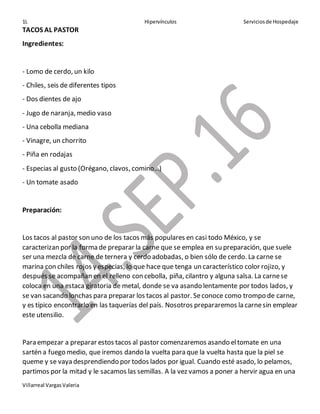 1L Hipervínculos Serviciosde Hospedaje
Villarreal VargasValeria
TACOS AL PASTOR
Ingredientes:
- Lomo de cerdo, un kilo
- Chiles, seis de diferentes tipos
- Dos dientes de ajo
- Jugo de naranja, medio vaso
- Una cebolla mediana
- Vinagre, un chorrito
- Piña en rodajas
- Especias al gusto (Orégano, clavos, comino…)
- Un tomate asado
Preparación:
Los tacos al pastor son uno de los tacos más populares en casi todo México, y se
caracterizan por la forma de preparar la carne que se emplea en su preparación, que suele
ser una mezcla de carne de ternera y cerdo adobadas, o bien sólo de cerdo. La carne se
marina con chiles rojos y especias, lo que hace que tenga un característico color rojizo, y
después se acompañan en el relleno con cebolla, piña, cilantro y alguna salsa. La carnese
coloca en una estaca giratoria de metal, donde se va asando lentamente por todos lados, y
se van sacando lonchas para preparar los tacos al pastor. Seconoce como trompo de carne,
y es típico encontrarlo en las taquerías del país. Nosotros prepararemos la carnesin emplear
este utensilio.
Para empezar a preparar estos tacos al pastor comenzaremos asando eltomate en una
sartén a fuego medio, que iremos dando la vuelta para que la vuelta hasta que la piel se
queme y se vaya desprendiendo por todos lados por igual. Cuando esté asado, lo pelamos,
partimos por la mitad y le sacamos las semillas. A la vez vamos a poner a hervir agua en una
 