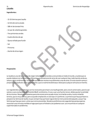 1L Hipervínculos Serviciosde Hospedaje
Villarreal VargasValeria
LASAÑA
Ingredientes:
- 15-16 láminaspara lasaña
- Un kilode carne picada
- 500 ml de tomate frito
- Un par de cebollasgrandes
- Trespimientosverdes
- Cuatrodientesde ajo
- Quesoralladoparafundir
- Sal
- Pimienta
- Aceite de olivavirgen
Preparación:
La lasañaesuna de las recetasde origenitalianomásconocidosyconsumidosentodoel mundo,unplatoque se
puede elaborarconrellenosmuydiferentes,combinacionesde carne de casi cualquiertipo,todotipode verduras,
salsasy otroscondimentos, loque hace que existanrecetasmuydiferentesunasde otras.Enesta ocasiónvamosa
prepararuna lasañade carne con bechamel,que esrealmentedeliciosae ideal paracualquieralmuerzoenfamilia.
Los ingredientesque indicamossonlosnecesariosparahaceruna lasañagrande,para unos6 comensales,paralacual
vamosa usaruna bandejade cristal de 40x25 centímetros.Si vasa usar una fuente menor,debesajustarlacantidad
de losmismos.Nosotrosempleamosparaestarecetacarne picada mixta,lamitadde cerdo y laotra mitadde
ternera,que esmuysabrosa,pero se puede emplearde unsolotiposi lo prefieres.Loprimeroque hayque haceres
prepararlas láminasde lasaña,loque siempre hayque hacersiguiendolasinstruccionesdel paquete,yaque hay
láminasque hayque cocer y otras que viene precocidas.Nosotrospreferimoseste segundotipoporqueapenas
necesitanunosminutosmetidasenaguapara que se hidratenylas podamosusar.Las encuentrasencualquier
supermercadosinproblemas.
 