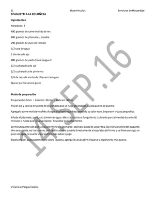 1L Hipervínculos Serviciosde Hospedaje
Villarreal VargasValeria
SPAGUETTI A LA BOLOÑESA
Ingredientes
Porciones:4
400 gramosde carne molidade res
400 gramosde jitomates,picados
290 gramosde puré de tomate
1/2 taza de agua
2 dientesde ajo
400 gramosde pastatipoespagueti
1/2 cucharaditade sal
1/2 cucharaditade pimienta
1/4 de taza de aceite de olivaextravirgen
Quesoparmesanoal gusto
Modo de preparación
Preparación:5min › Cocción:35min › Listoen: 40min
Picael ajo y cocina enaceite de olivahastaque se haya ablandado.Cuida que nose queme.
Agregala carne moliday sofríe a fuegoaltohasta que hayaperdidosucolor rojo.Separaentrozos pequeños.
Añade el jitomate,puré,sal,pimientayagua.Mezcla y cocinaa fuegolento(cubiertoparcialmente) durante30
minutosohasta que la salsaespese.Revuelve ocasionalmente.
10 minutosantesde que la salsatermine de cocinarse,cocinalapastade acuerdoa lasinstruccionesdel paquete.
Una vez cocida,no laescurras,utilizapinzasparapasarladirectamente alosplatosde formaque lleve consigoun
poco de agua, locual le da al platillomássabory jugo.
Espolvoreael quesoparmesanosobre lapasta,agregalasalsasobre el quesoy espolvoreamásqueso.
 