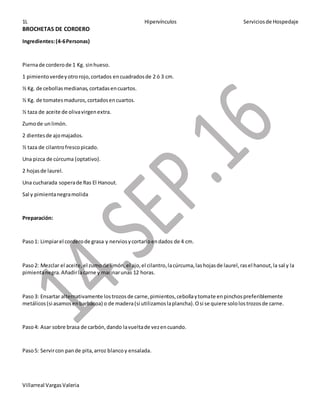 1L Hipervínculos Serviciosde Hospedaje
Villarreal VargasValeria
BROCHETAS DE CORDERO
Ingredientes:(4-6Personas)
Piernade corderode 1 Kg. sinhueso.
1 pimientoverdeyotrorojo,cortados encuadradosde 2 ó 3 cm.
½ Kg. de cebollasmedianas,cortadasencuartos.
½ Kg. de tomatesmaduros,cortadosencuartos.
½ taza de aceite de olivavirgenextra.
Zumode unlimón.
2 dientesde ajomajados.
½ taza de cilantrofrescopicado.
Una pizca de cúrcuma (optativo).
2 hojasde laurel.
Una cucharada soperade Ras El Hanout.
Sal y pimientanegramolida
Preparación:
Paso1: Limpiarel corderode grasa y nerviosycortarloendados de 4 cm.
Paso2: Mezclar el aceite,el zumode limón,el ajo,el cilantro,lacúrcuma,lashojasde laurel,rasel hanout,la sal y la
pimientanegra.Añadirlacarne y marinarunas 12 horas.
Paso3: Ensartar alternativamente lostrozosde carne,pimientos,cebollaytomate enpinchospreferiblemente
metálicos(si asamosenbarbacoa) o de madera(si utilizamoslaplancha).Osi se quiere sololostrozosde carne.
Paso4: Asar sobre brasa de carbón,dando lavueltade vezencuando.
Paso5: Servircon pande pita,arroz blancoy ensalada.
 