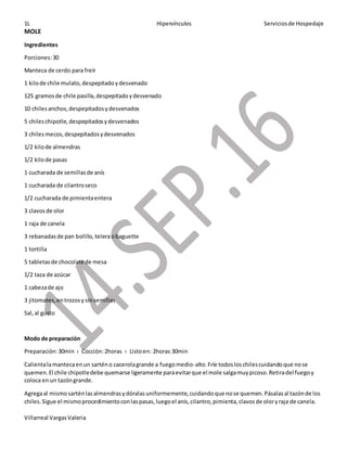 1L Hipervínculos Serviciosde Hospedaje
Villarreal VargasValeria
MOLE
Ingredientes
Porciones:30
Manteca de cerdo para freír
1 kilode chile mulato,despepitadoydesvenado
125 gramosde chile pasilla,despepitadoydesvenado
10 chilesanchos,despepitadosydesvenados
5 chileschipotle, despepitadosydesvenados
3 chilesmecos,despepitadosydesvenados
1/2 kilode almendras
1/2 kilode pasas
1 cucharada de semillasde anís
1 cucharada de cilantroseco
1/2 cucharada de pimientaentera
3 clavosde olor
1 raja de canela
3 rebanadasde pan bolillo,teleraobaguette
1 tortilla
5 tabletasde chocolate de mesa
1/2 taza de azúcar
1 cabezade ajo
3 jitomates,entrozosysinsemillas
Sal,al gusto
Modo de preparación
Preparación:30min › Cocción:2horas › Listoen: 2horas 30min
Calientalamantecaenun sarténo cacerolagrande a fuegomedio-alto.Fríe todosloschilescuidandoque nose
quemen.El chile chipotledebe quemarse ligeramente paraevitarque el mole salgamuypicoso.Retiradel fuegoy
coloca enun tazóngrande.
Agregaal mismo sarténlasalmendrasydóralasuniformemente,cuidandoque nose quemen.Pásalasal tazónde los
chiles.Sigue el mismoprocedimientoconlaspasas,luegoel anís,cilantro,pimienta,clavosde oloryraja de canela.
 