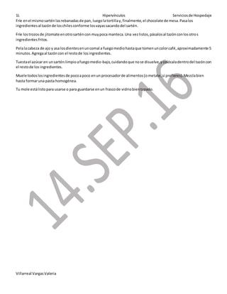 1L Hipervínculos Serviciosde Hospedaje
Villarreal VargasValeria
Fríe enel mismosarténlasrebanadasde pan, luegolatortillay,finalmente,el chocolate de mesa.Pasalos
ingredientesal tazónde loschilesconforme losvayassacandodel sartén.
Fríe lostrozosde jitomate enotrosarténcon muypoca manteca.Una vezlistos,pásalosal tazónconlosotros
ingredientesfritos.
Pelalacabeza de ajo y asa losdientesenuncomal a fuegomediohastaque tomenuncolorcafé,aproximadamente 5
minutos.Agregaal tazóncon el restode losingredientes.
Tuestael azúcar en unsartén limpioafuegomedio-bajo, cuidandoque nose disuelve,ycolócaladentrodel tazóncon
el restode los ingredientes.
Muele todoslosingredientesde pocoapoco enun procesadorde alimentos(ometate,si prefieres).Mezclabien
hasta formaruna pasta homogénea.
Tu mole estálisto para usarse o para guardarse enun frascode vidriobientapado.
 