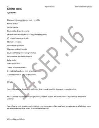 1L Hipervínculos Serviciosde Hospedaje
Villarreal VargasValeria
BURRITOS DE CHILI
Ingredientes
3 tazas de frijolescocidoscontodoysu caldo
3 chilesanchos
2 chilespasillas
3 cucharadas de aceite vegetal
1 kilode carne molida(mitadde resy mitadde puerco)
1/2 cebollafinamente picada
2 tomatesentrozos
2 dientesde ajosinpiel
2 tazas de puré de jitomate
1 cucharaditade pimientanegramolida
2 cucharaditasde cominoenpolvo
Sal (al gusto)
Tortillasde harina
QuesoChihuahuarallado
Cremaácida licuadacon chile jalapeño,
sazonadacon sal de ajoy sal de cebolla
Método
Paso1 En una parte del caldode losfrijolesdejarreposarloschileslimpiossinvenasni semillas.
Paso2 Calentarel aceite enunaollaprofundapara freír lacarne. Añadirlacebollaydejara fuegolentohasta
acitronar.
Paso3 Aparte,enla licuadoramolerloschilesconlostomatesyel ajopara haceruna salsaque se añadiráa la carne.
Verterenunaollay dejarhervir10 minutosantesde usar.
 