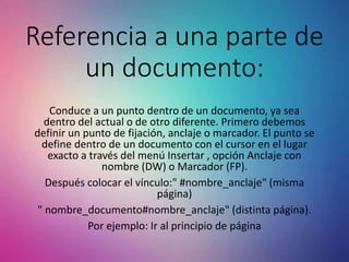 Referencia a una parte de
un documento:
Conduce a un punto dentro de un documento, ya sea
dentro del actual o de otro diferente. Primero debemos
definir un punto de fijación, anclaje o marcador. El punto se
define dentro de un documento con el cursor en el lugar
exacto a través del menú Insertar , opción Anclaje con
nombre (DW) o Marcador (FP).
Después colocar el vínculo:" #nombre_anclaje" (misma
página)
" nombre_documento#nombre_anclaje" (distinta página).
Por ejemplo: Ir al principio de página
 
