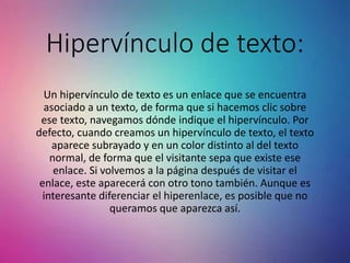 Hipervínculo de texto:
Un hipervínculo de texto es un enlace que se encuentra
asociado a un texto, de forma que si hacemos clic sobre
ese texto, navegamos dónde indique el hipervínculo. Por
defecto, cuando creamos un hipervínculo de texto, el texto
aparece subrayado y en un color distinto al del texto
normal, de forma que el visitante sepa que existe ese
enlace. Si volvemos a la página después de visitar el
enlace, este aparecerá con otro tono también. Aunque es
interesante diferenciar el hiperenlace, es posible que no
queramos que aparezca así.
 
