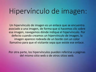 Hipervínculo de imagen:
Un hipervínculo de imagen es un enlace que se encuentra
asociado a una imagen, de forma que si hacemos clic sobre
esa imagen, navegamos dónde indique el hipervínculo. Por
defecto cuando creamos un hipervínculo de imagen, la
imagen aparece rodeada de un borde con un color
llamativo para que el visitante sepa que existe ese enlace.
Por otra parte, los hipervínculos pueden referirse a páginas
del mismo sitio web o de otros sitios web.
 