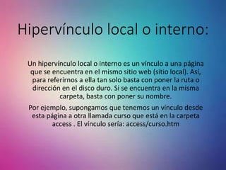 Hipervínculo local o interno:
Un hipervínculo local o interno es un vínculo a una página
que se encuentra en el mismo sitio web (sitio local). Así,
para referirnos a ella tan solo basta con poner la ruta o
dirección en el disco duro. Si se encuentra en la misma
carpeta, basta con poner su nombre.
Por ejemplo, supongamos que tenemos un vínculo desde
esta página a otra llamada curso que está en la carpeta
access . El vínculo sería: access/curso.htm
 