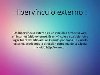Hipervínculo externo :
Un hipervínculo externo es un vínculo a otro sitio web
en Internet (sitio externo). Es un vínculo a cualquier otro
lugar fuera del sitio actual. Cuando ponemos un vínculo
externo, escribimos la dirección completa de la página
incluido http://www....
 