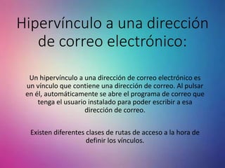 Hipervínculo a una dirección
de correo electrónico:
Un hipervínculo a una dirección de correo electrónico es
un vínculo que contiene una dirección de correo. Al pulsar
en él, automáticamente se abre el programa de correo que
tenga el usuario instalado para poder escribir a esa
dirección de correo.
Existen diferentes clases de rutas de acceso a la hora de
definir los vínculos.
 