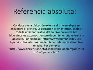 Referencia absoluta:
Conduce a una ubicación externa al sitio en el que se
encuentra el archivo. La ubicación es en Internet, es decir
toda la url identificativa del archivo en la red. Los
hipervínculos externos siempre deben tener una referencia
absoluta. Por ejemplo: "http://www.ecomur.com". Los
hipervínculos internos pueden tener referencia absoluta o
relativa. Por ejemplo:
"http://www.deciencias.net/disenoweb/elaborar/graficos.h
tm" o "graficos.htm"
 