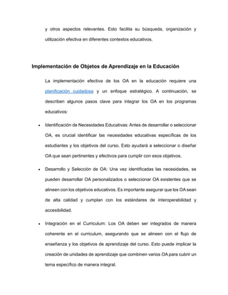 y otros aspectos relevantes. Esto facilita su búsqueda, organización y
utilización efectiva en diferentes contextos educativos.
Implementación de Objetos de Aprendizaje en la Educación
La implementación efectiva de los OA en la educación requiere una
planificación cuidadosa y un enfoque estratégico. A continuación, se
describen algunos pasos clave para integrar los OA en los programas
educativos:
• Identificación de Necesidades Educativas: Antes de desarrollar o seleccionar
OA, es crucial identificar las necesidades educativas específicas de los
estudiantes y los objetivos del curso. Esto ayudará a seleccionar o diseñar
OA que sean pertinentes y efectivos para cumplir con esos objetivos.
• Desarrollo y Selección de OA: Una vez identificadas las necesidades, se
pueden desarrollar OA personalizados o seleccionar OA existentes que se
alineen con los objetivos educativos. Es importante asegurar que los OA sean
de alta calidad y cumplan con los estándares de interoperabilidad y
accesibilidad.
• Integración en el Curriculum: Los OA deben ser integrados de manera
coherente en el curriculum, asegurando que se alineen con el flujo de
enseñanza y los objetivos de aprendizaje del curso. Esto puede implicar la
creación de unidades de aprendizaje que combinen varios OA para cubrir un
tema específico de manera integral.
 