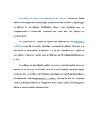 Los objetos de aprendizaje están diseñados para ser: instructivos. Deben
tener un único objetivo de aprendizaje o poder combinarse con otros OA para lograr
un objetivo de aprendizaje. Reutilizables. Deben estar diseñados para ser
independientes o combinarse fácilmente con otros OA para permitir su
reorganización.
En conclusión, los objetos de aprendizaje representan una herramienta
pedagógica para la innovación educativa, ofreciendo flexibilidad, eficiencia y la
posibilidad de personalizar la enseñanza. Si te han interesado los objetos de
aprendizaje, te dejamos nuestro curso en Técnicas de Aprendizaje Cooperativo en
el aula.
Los objetos de aprendizaje pueden provenir de muchas fuentes, como por
ejemplo de los repositorios en línea, pero los alumnos tienden a obtener mejores
resultados con contenido de aprendizaje personalizado. Al crear tus propios objetos
de aprendizaje, puedes personalizar tu contenido para que se adapte a tu público
objetivo, actualizarlo fácilmente y asegurarte de que cada objeto de aprendizaje sea
relevante para el objetivo de aprendizaje.
 