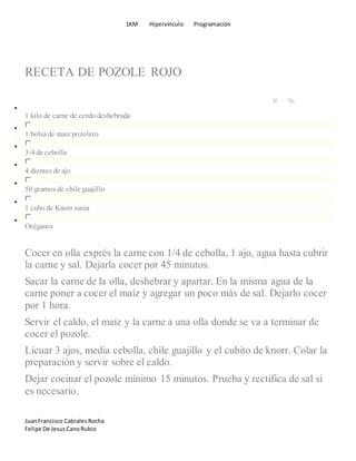 1KM Hipervínculo Programación
JuanFrancisco CabralesRocha
Felipe De JesusCanoRubio
RECETA DE POZOLE ROJO
1 kilo de carne de cerdo deshebrada
1 bolsade maíz pozolero
3/4 de cebolla
4 dientes de ajo
50 gramos de chile guajillo
1 cubo de Knorr suiza
Oréganos
Cocer en olla exprés la carne con 1/4 de cebolla, 1 ajo, agua hasta cubrir
la carne y sal. Dejarla cocer por 45 minutos.
Sacar la carne de la olla, deshebrar y apartar. En la misma agua de la
carne poner a cocer el maíz y agregar un poco más de sal. Dejarlo cocer
por 1 hora.
Servir el caldo, el maíz y la carne a una olla donde se va a terminar de
cocer el pozole.
Licuar 3 ajos, media cebolla, chile guajillo y el cubito de knorr. Colar la
preparación y servir sobre el caldo.
Dejar cocinar el pozole mínimo 15 minutos. Prueba y rectifica de sal si
es necesario.