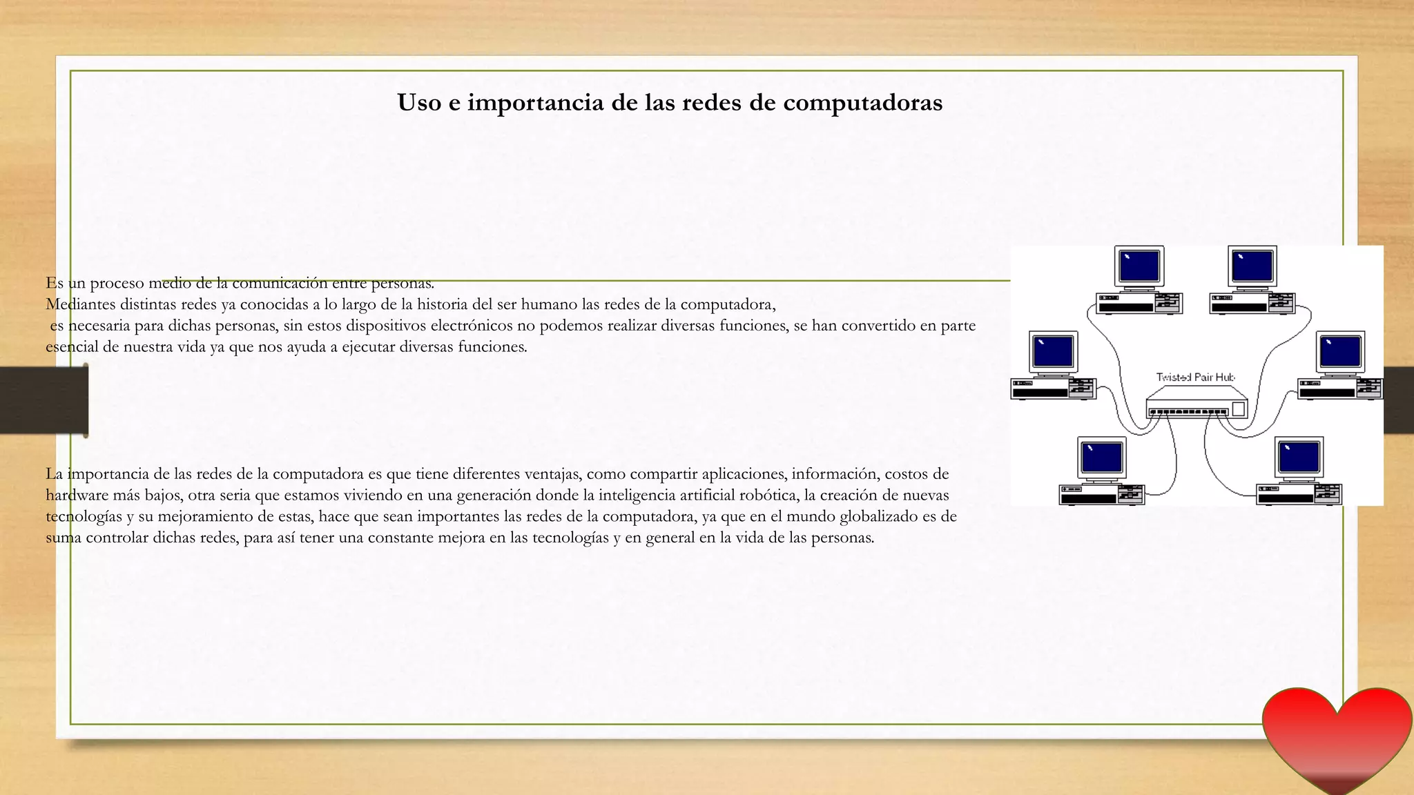 Uso e importancia de las redes de computadoras
Es un proceso medio de la comunicación entre personas.
Mediantes distintas redes ya conocidas a lo largo de la historia del ser humano las redes de la computadora,
es necesaria para dichas personas, sin estos dispositivos electrónicos no podemos realizar diversas funciones, se han convertido en parte
esencial de nuestra vida ya que nos ayuda a ejecutar diversas funciones.
La importancia de las redes de la computadora es que tiene diferentes ventajas, como compartir aplicaciones, información, costos de
hardware más bajos, otra seria que estamos viviendo en una generación donde la inteligencia artificial robótica, la creación de nuevas
tecnologías y su mejoramiento de estas, hace que sean importantes las redes de la computadora, ya que en el mundo globalizado es de
suma controlar dichas redes, para así tener una constante mejora en las tecnologías y en general en la vida de las personas.
 