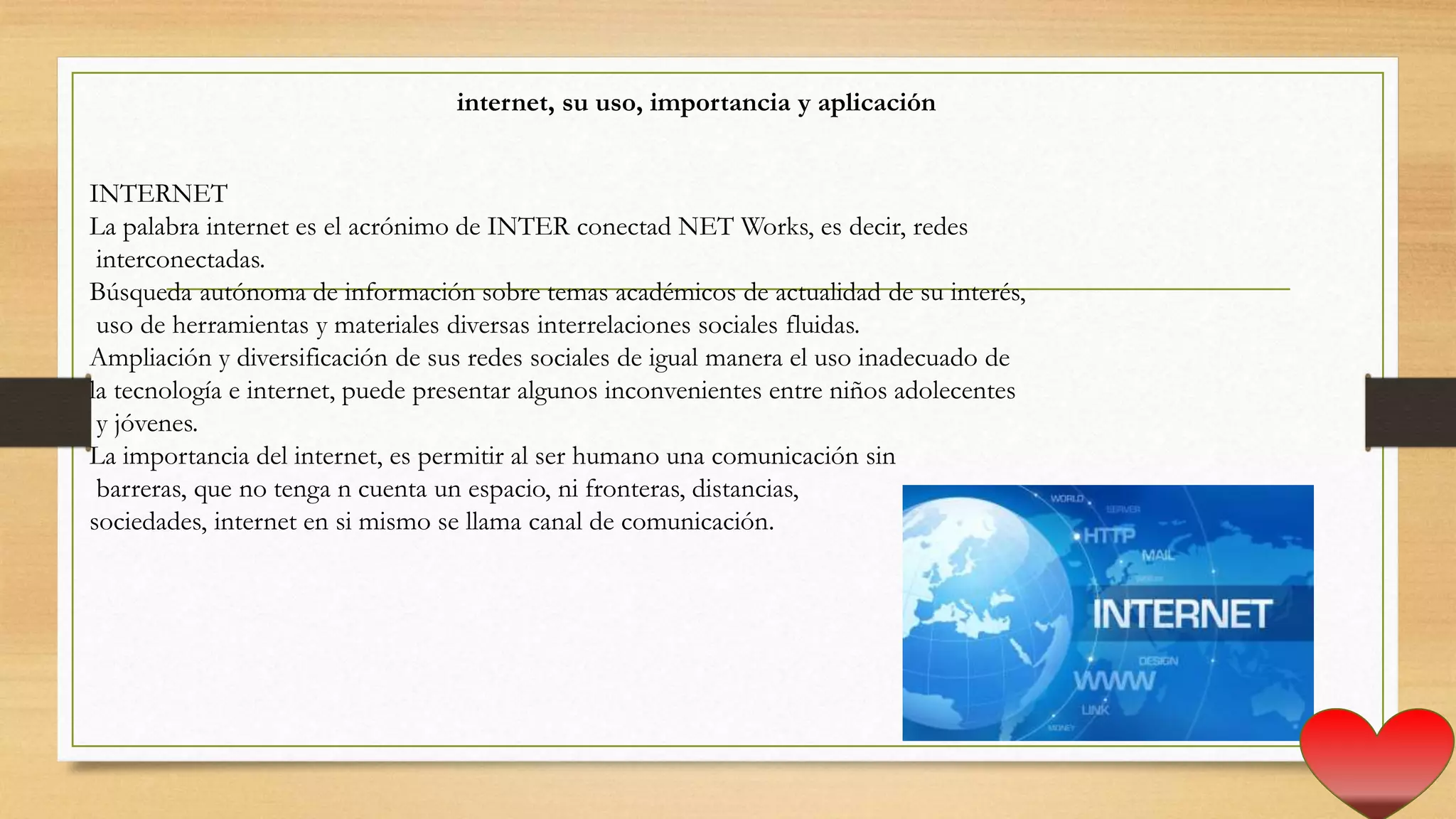 internet, su uso, importancia y aplicación
INTERNET
La palabra internet es el acrónimo de INTER conectad NET Works, es decir, redes
interconectadas.
Búsqueda autónoma de información sobre temas académicos de actualidad de su interés,
uso de herramientas y materiales diversas interrelaciones sociales fluidas.
Ampliación y diversificación de sus redes sociales de igual manera el uso inadecuado de
la tecnología e internet, puede presentar algunos inconvenientes entre niños adolecentes
y jóvenes.
La importancia del internet, es permitir al ser humano una comunicación sin
barreras, que no tenga n cuenta un espacio, ni fronteras, distancias,
sociedades, internet en si mismo se llama canal de comunicación.
 