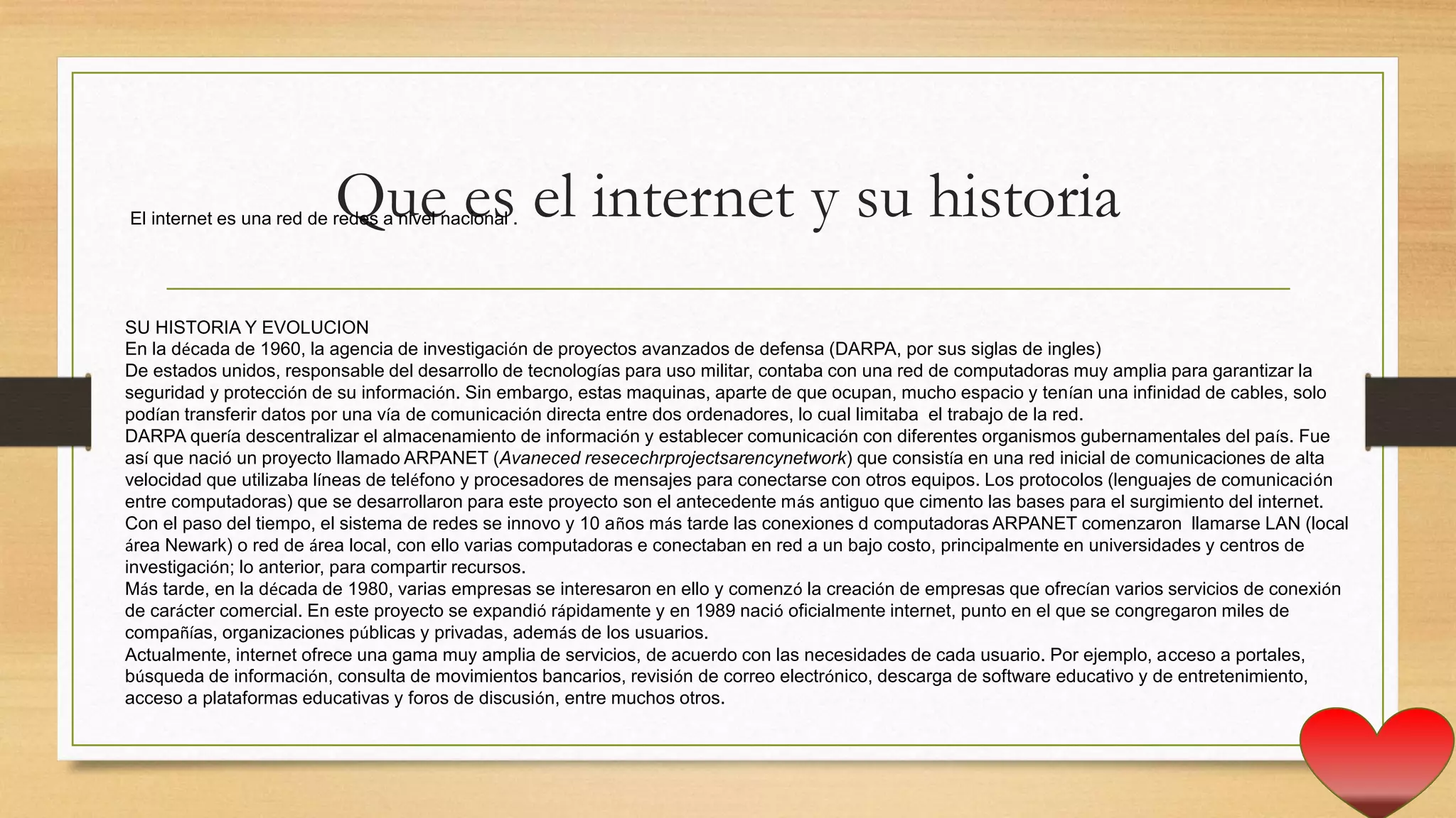 Que es el internet y su historiaEl internet es una red de redes a nivel nacional .
SU HISTORIA Y EVOLUCION
En la década de 1960, la agencia de investigación de proyectos avanzados de defensa (DARPA, por sus siglas de ingles)
De estados unidos, responsable del desarrollo de tecnologías para uso militar, contaba con una red de computadoras muy amplia para garantizar la
seguridad y protección de su información. Sin embargo, estas maquinas, aparte de que ocupan, mucho espacio y tenían una infinidad de cables, solo
podían transferir datos por una vía de comunicación directa entre dos ordenadores, lo cual limitaba el trabajo de la red.
DARPA quería descentralizar el almacenamiento de información y establecer comunicación con diferentes organismos gubernamentales del país. Fue
así que nació un proyecto llamado ARPANET (Avaneced resecechrprojectsarencynetwork) que consistía en una red inicial de comunicaciones de alta
velocidad que utilizaba líneas de teléfono y procesadores de mensajes para conectarse con otros equipos. Los protocolos (lenguajes de comunicación
entre computadoras) que se desarrollaron para este proyecto son el antecedente más antiguo que cimento las bases para el surgimiento del internet.
Con el paso del tiempo, el sistema de redes se innovo y 10 años más tarde las conexiones d computadoras ARPANET comenzaron llamarse LAN (local
área Newark) o red de área local, con ello varias computadoras e conectaban en red a un bajo costo, principalmente en universidades y centros de
investigación; lo anterior, para compartir recursos.
Más tarde, en la década de 1980, varias empresas se interesaron en ello y comenzó la creación de empresas que ofrecían varios servicios de conexión
de carácter comercial. En este proyecto se expandió rápidamente y en 1989 nació oficialmente internet, punto en el que se congregaron miles de
compañías, organizaciones públicas y privadas, además de los usuarios.
Actualmente, internet ofrece una gama muy amplia de servicios, de acuerdo con las necesidades de cada usuario. Por ejemplo, acceso a portales,
búsqueda de información, consulta de movimientos bancarios, revisión de correo electrónico, descarga de software educativo y de entretenimiento,
acceso a plataformas educativas y foros de discusión, entre muchos otros.
 