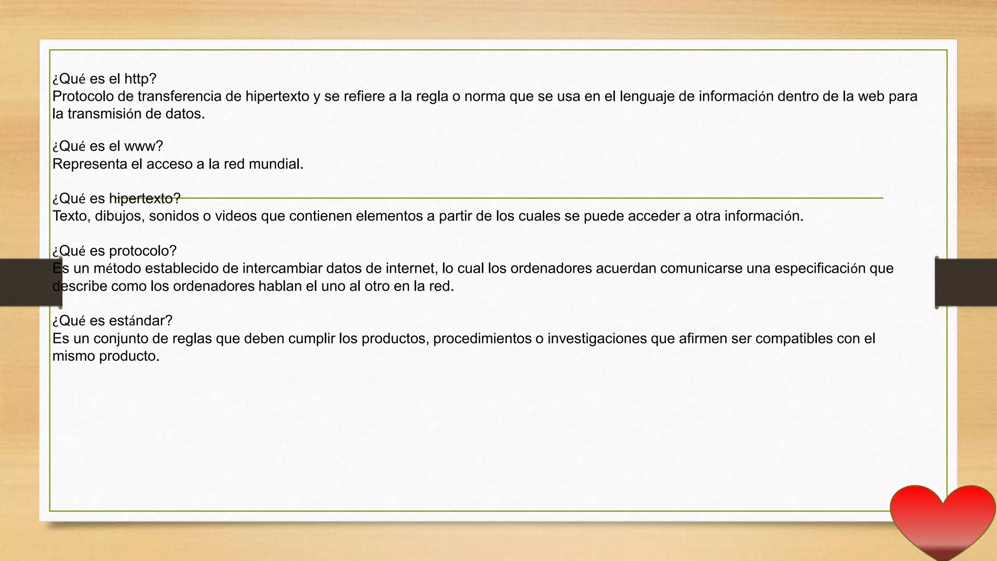 ¿Qué es el http?
Protocolo de transferencia de hipertexto y se refiere a la regla o norma que se usa en el lenguaje de información dentro de la web para
la transmisión de datos.
¿Qué es el www?
Representa el acceso a la red mundial.
¿Qué es hipertexto?
Texto, dibujos, sonidos o videos que contienen elementos a partir de los cuales se puede acceder a otra información.
¿Qué es protocolo?
Es un método establecido de intercambiar datos de internet, lo cual los ordenadores acuerdan comunicarse una especificación que
describe como los ordenadores hablan el uno al otro en la red.
¿Qué es estándar?
Es un conjunto de reglas que deben cumplir los productos, procedimientos o investigaciones que afirmen ser compatibles con el
mismo producto.
 