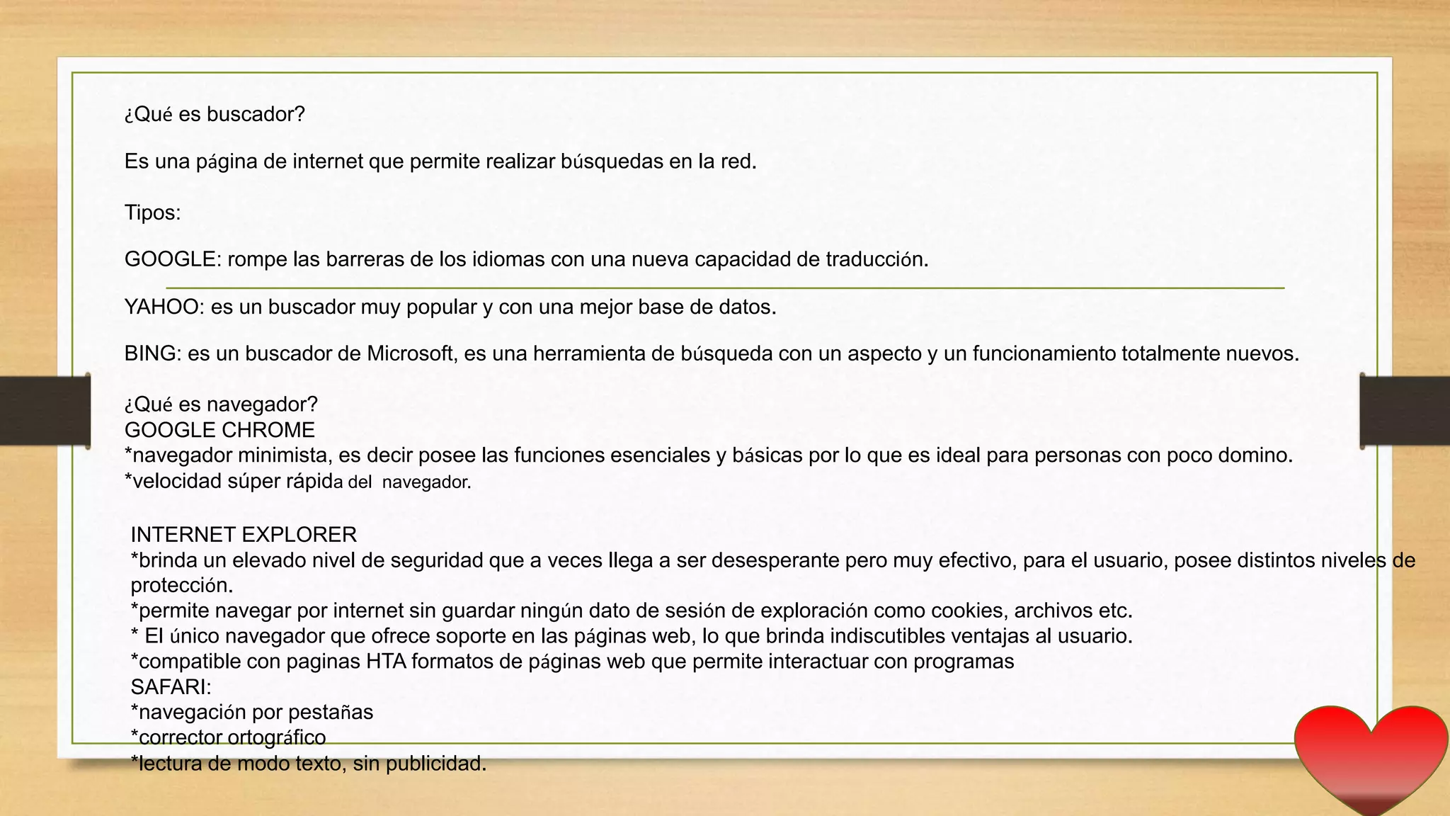 ¿Qué es buscador?
Es una página de internet que permite realizar búsquedas en la red.
Tipos:
GOOGLE: rompe las barreras de los idiomas con una nueva capacidad de traducción.
YAHOO: es un buscador muy popular y con una mejor base de datos.
BING: es un buscador de Microsoft, es una herramienta de búsqueda con un aspecto y un funcionamiento totalmente nuevos.
¿Qué es navegador?
GOOGLE CHROME
*navegador minimista, es decir posee las funciones esenciales y básicas por lo que es ideal para personas con poco domino.
*velocidad súper rápida del navegador.
INTERNET EXPLORER
*brinda un elevado nivel de seguridad que a veces llega a ser desesperante pero muy efectivo, para el usuario, posee distintos niveles de
protección.
*permite navegar por internet sin guardar ningún dato de sesión de exploración como cookies, archivos etc.
* El único navegador que ofrece soporte en las páginas web, lo que brinda indiscutibles ventajas al usuario.
*compatible con paginas HTA formatos de páginas web que permite interactuar con programas
SAFARI:
*navegación por pestañas
*corrector ortográfico
*lectura de modo texto, sin publicidad.
 