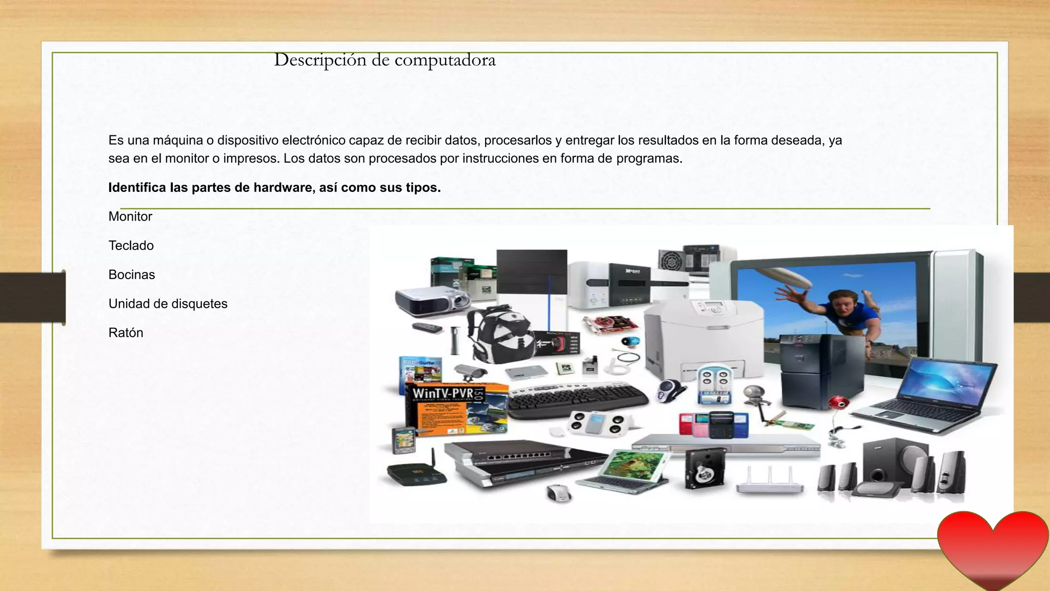Es una máquina o dispositivo electrónico capaz de recibir datos, procesarlos y entregar los resultados en la forma deseada, ya
sea en el monitor o impresos. Los datos son procesados por instrucciones en forma de programas.
Identifica las partes de hardware, así como sus tipos.
Monitor
Teclado
Bocinas
Unidad de disquetes
Ratón
Descripción de computadora
 