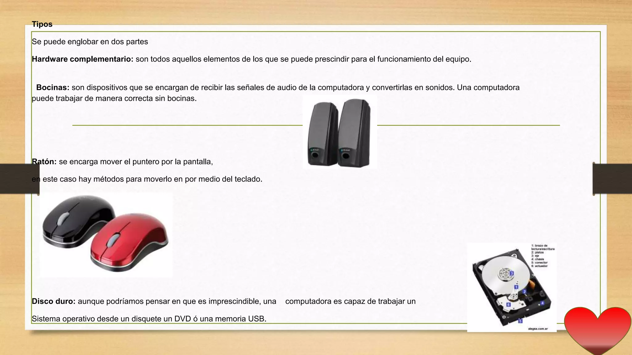 Tipos
Se puede englobar en dos partes
Hardware complementario: son todos aquellos elementos de los que se puede prescindir para el funcionamiento del equipo.
Bocinas: son dispositivos que se encargan de recibir las señales de audio de la computadora y convertirlas en sonidos. Una computadora
puede trabajar de manera correcta sin bocinas.
Ratón: se encarga mover el puntero por la pantalla,
en este caso hay métodos para moverlo en por medio del teclado.
Disco duro: aunque podríamos pensar en que es imprescindible, una computadora es capaz de trabajar un
Sistema operativo desde un disquete un DVD ó una memoria USB.
 