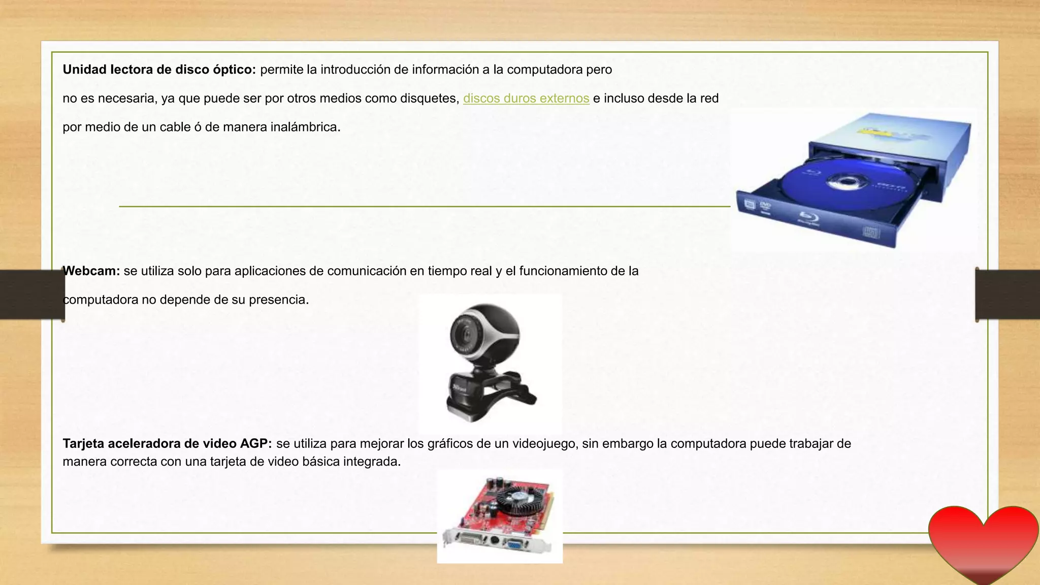 Unidad lectora de disco óptico: permite la introducción de información a la computadora pero
no es necesaria, ya que puede ser por otros medios como disquetes, discos duros externos e incluso desde la red
por medio de un cable ó de manera inalámbrica.
Webcam: se utiliza solo para aplicaciones de comunicación en tiempo real y el funcionamiento de la
computadora no depende de su presencia.
Tarjeta aceleradora de video AGP: se utiliza para mejorar los gráficos de un videojuego, sin embargo la computadora puede trabajar de
manera correcta con una tarjeta de video básica integrada.
 