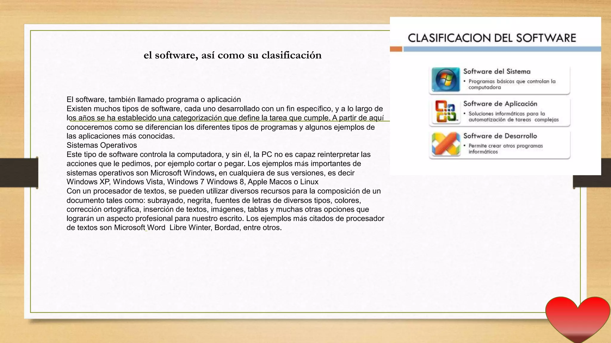 El software, también llamado programa o aplicación
Existen muchos tipos de software, cada uno desarrollado con un fin específico, y a lo largo de
los años se ha establecido una categorización que define la tarea que cumple. A partir de aquí
conoceremos como se diferencian los diferentes tipos de programas y algunos ejemplos de
las aplicaciones más conocidas.
Sistemas Operativos
Este tipo de software controla la computadora, y sin él, la PC no es capaz reinterpretar las
acciones que le pedimos, por ejemplo cortar o pegar. Los ejemplos más importantes de
sistemas operativos son Microsoft Windows, en cualquiera de sus versiones, es decir
Windows XP, Windows Vista, Windows 7 Windows 8, Apple Macos o Linux
Con un procesador de textos, se pueden utilizar diversos recursos para la composición de un
documento tales como: subrayado, negrita, fuentes de letras de diversos tipos, colores,
corrección ortográfica, inserción de textos, imágenes, tablas y muchas otras opciones que
lograrán un aspecto profesional para nuestro escrito. Los ejemplos más citados de procesador
de textos son Microsoft Word Libre Winter, Bordad, entre otros.
el software, así como su clasificación
 