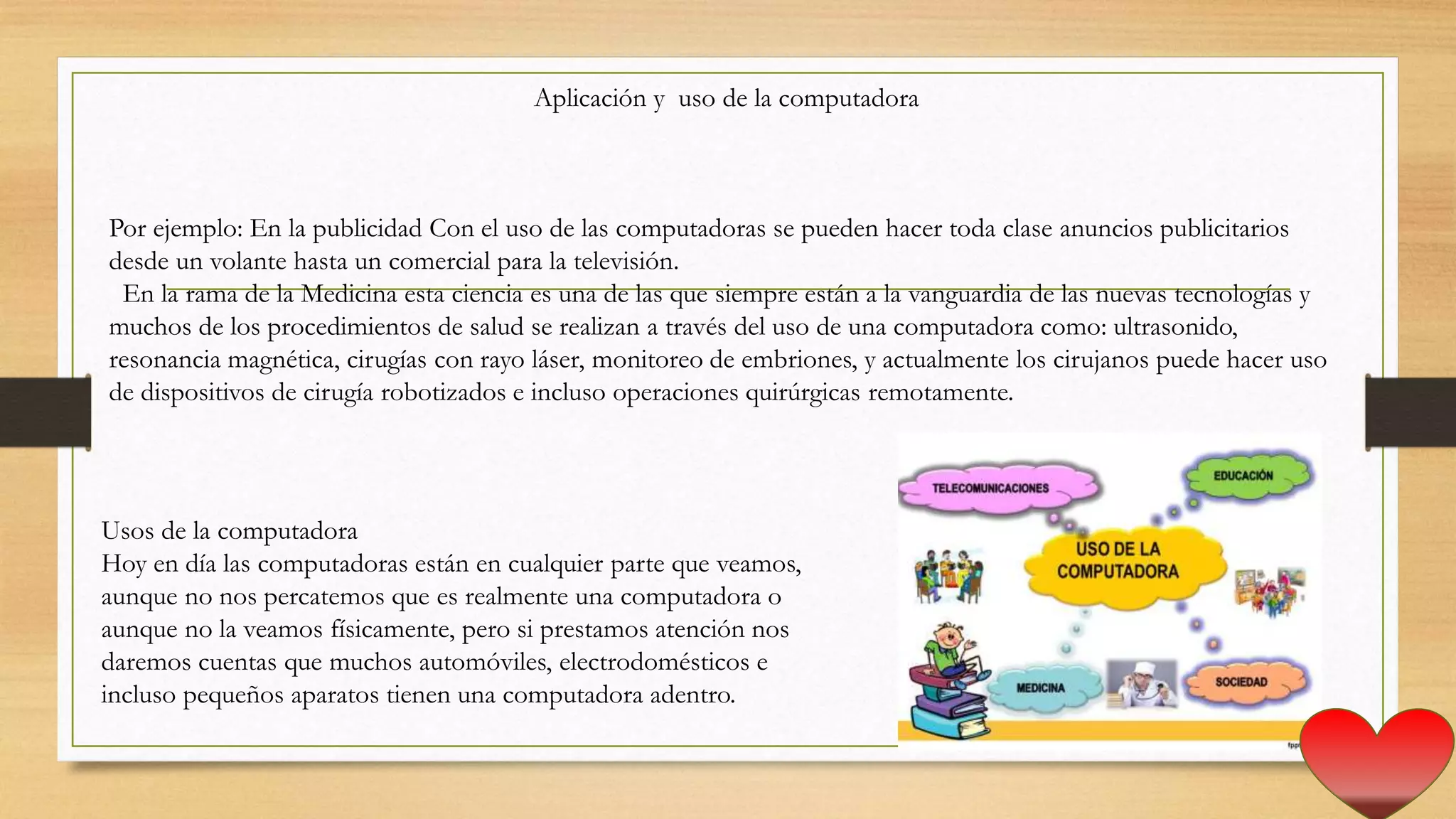 Aplicación y uso de la computadora
Usos de la computadora
Hoy en día las computadoras están en cualquier parte que veamos,
aunque no nos percatemos que es realmente una computadora o
aunque no la veamos físicamente, pero si prestamos atención nos
daremos cuentas que muchos automóviles, electrodomésticos e
incluso pequeños aparatos tienen una computadora adentro.
Por ejemplo: En la publicidad Con el uso de las computadoras se pueden hacer toda clase anuncios publicitarios
desde un volante hasta un comercial para la televisión.
En la rama de la Medicina esta ciencia es una de las que siempre están a la vanguardia de las nuevas tecnologías y
muchos de los procedimientos de salud se realizan a través del uso de una computadora como: ultrasonido,
resonancia magnética, cirugías con rayo láser, monitoreo de embriones, y actualmente los cirujanos puede hacer uso
de dispositivos de cirugía robotizados e incluso operaciones quirúrgicas remotamente.
 