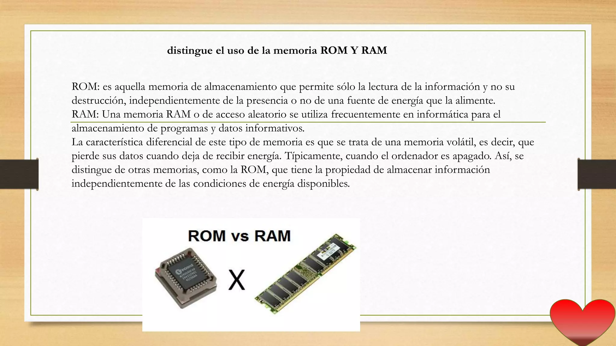 distingue el uso de la memoria ROM Y RAM
ROM: es aquella memoria de almacenamiento que permite sólo la lectura de la información y no su
destrucción, independientemente de la presencia o no de una fuente de energía que la alimente.
RAM: Una memoria RAM o de acceso aleatorio se utiliza frecuentemente en informática para el
almacenamiento de programas y datos informativos.
La característica diferencial de este tipo de memoria es que se trata de una memoria volátil, es decir, que
pierde sus datos cuando deja de recibir energía. Típicamente, cuando el ordenador es apagado. Así, se
distingue de otras memorias, como la ROM, que tiene la propiedad de almacenar información
independientemente de las condiciones de energía disponibles.
 