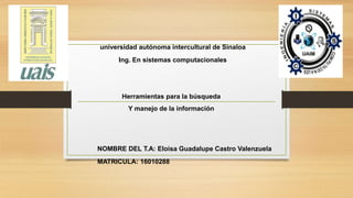 universidad autónoma intercultural de Sinaloa
Ing. En sistemas computacionales
Herramientas para la búsqueda
Y manejo de la información
NOMBRE DEL T.A: Eloisa Guadalupe Castro Valenzuela
MATRICULA: 16010288
 