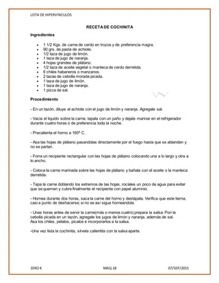 LISTA DE HIPERVINCULOS
1ERO K MAQ.18 07/SEP/2015
RECETADE COCHINITA
Ingredientes
 1 1/2 Kgs. de carne de cerdo en trozos y de preferencia magra.
 90 grs. de pasta de achiote.
 1/2 taza de jugo de limón.
 1 taza de jugo de naranja.
 4 hojas grandes de plátano.
 1/2 taza de aceite vegetal o manteca de cerdo derretida.
 6 chiles habaneros o manzanos.
 2 tazas de cebolla morada picada.
 1 taza de jugo de limón.
 1 taza de jugo de naranja.
 1 pizca de sal.
Procedimiento
- En un tazón, diluye el achiote con el jugo de limón y naranja. Agregale sal.
- Vacia el liquido sobre la carne, tapala con un paño y dejala marinar en el refrigerador
durante cuatro horas o de preferencia toda la noche.
- Precalienta el horno a 165ª C.
- Asa las hojas de plátano pasandolas directamente por el fuego hasta que se ablanden y
no se partan.
- Forra un recipiente rectangular con las hojas de plátano colocando una a lo largo y otra a
lo ancho.
- Coloca la carne marinada sobre las hojas de plátano y bañala con el aceite o la manteca
derretida.
- Tapa la carne doblando los extremos de las hojas, rocíales un poco de agua para evitar
que se quemen y cubre finalmente el recipiente con papel aluminio.
- Hornea durante dos horas, saca la carne del horno y destápala. Verifica que este tierna,
casi a punto de deshacerse; si no es así sigue horneandola.
- Unas horas antes de servir la carne(más o menos cuatro) prepara la salsa: Pon la
cebolla picada en un tazón, agregale los jugos de limón y naranja, además de sal.
Asa los chiles, pelalos, picalos e incorporarlos a la salsa.
-Una vez lista la cochinita, sírvela calientita con la salsa aparte.
 