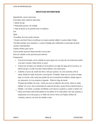 LISTA DE HIPERVINCULOS
1ERO K MAQ.18 07/SEP/2015
RECETADE ENTOMATADAS
Ingredientes para 4 personas
6 tomates rojos maduros (jitomate)
1 diente de ajo
1 Rebanada gruesa de cebolla
1 hoja de laurel (si es grande solo un pedazo)
Sal
Agua
16 tortillas de maíz recién hechas
1 Queso ranchero fresco (sustituye con queso panela rallado o queso añejo Cotija)
También puedes usar requesón, o queso Cottage para rellenarlas (o pechuga de pollo
cocida y deshebrada)
Frijoles refritos para servir
Crema ácida opcional (Recomiendo crema Lala)
Aros de cebolla cruda opcional para adornar
Preparación:
 Cuece los tomates con la cebolla en poca agua con un poco de sal, hasta que estén
muy bien cocidos. Deja enfriar un poco
 Coloca los tomates y la cebolla en la licuadora con algo de agua de la cocción y un
diente de ajo y muele muy bien hasta obtener una salsa tersa
 Calienta un poco de aceite de oliva o del que quieras, en una cacerola y fríe la
salsa, añade la hojita de laurel y sal al gusto. Pruébala. Deja que se cocine a fuego
bajo un minuto, solo cuida que quede de una consistencia mediana, añade agua si
es necesario, no muy espesa ni aguada. Retira la hoja de laurel.
Prepara las tortillas de maíz: Cada una que va saliendo del comal, sobre un plato,
báñala con una o dos cucharadas de salsa de tomate y queso fresco desboronado y
dóblala a la mitad, o puedes enrollarlas como tacos si quieres y vuelve a bañar con
salsa; acomoda cada entomatada en los platos (4 en cada plato o las que quieras) y
espolvorea con más queso y un hilillo de crema. Sirve con frijoles refritos de
costado y adorna con aros de cebolla cruda.
 