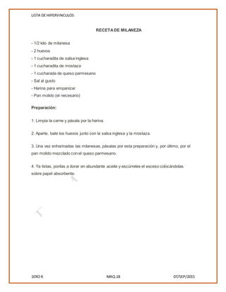 LISTA DE HIPERVINCULOS
1ERO K MAQ.18 07/SEP/2015
RECETADE MILANEZA
- 1/2 kilo de milanesa
- 2 huevos
- 1 cucharadita de salsa inglesa
- 1 cucharadita de mostaza
- 1 cucharada de queso parmesano
- Sal al gusto
- Harina para empanizar
- Pan molido (el necesario)
Preparación:
1. Limpia la carne y pásala por la harina.
2. Aparte, bate los huevos junto con la salsa inglesa y la mostaza.
3. Una vez enharinadas las milanesas, pásalas por esta preparación y, por último, por el
pan molido mezclado con el queso parmesano.
4. Ya listas, ponlas a dorar en abundante aceite y escúrreles el exceso colocándolas
sobre papel absorbente.
 