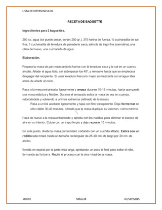 LISTA DE HIPERVINCULOS
1ERO K MAQ.18 07/SEP/2015
RECETADE BAGGETTE
Ingredientes para 2 baguettes.
250 cc. agua (se puede pesar, serían 250 gr.), 375 harina de fuerza, ¾ cucharadita de sal
fina, 1 cucharadita de levadura de panadería seca, sémola de trigo fina (semolina), una
clara de huevo, una cucharada de agua.
Elaboración.
Prepara la masa de pan mezclando la harina con la levadura seca y la sal en un cuenco
amplio. Añade el agua tibia, sin sobrepasar los 40º, y remueve hasta que se empiece a
despegar del recipiente. Si usas levadura fresca lo mejor es mezclarla con el agua tibia
antes de añadir al resto.
Pasa a la mesa enharinada ligeramente y amasa durante 10-15 minutos, hasta que quede
una masa elástica y flexible. Durante el amasado estira la masa de vez en cuando,
retorciéndola y volviendo a unir los extremos (refinado de la masa).
Pasa a un bol aceitado ligeramente y tapa con film transparente. Deja fermentar en
sitio cálido 30-40 minutos, o hasta que la masa duplique su volumen, como mínimo.
Pasa de nuevo a la mesa enharinada y aprieta con los nudillos para eliminar el exceso de
aire en su interior. Cubre con un trapo limpio y deja reposar 10 minutos.
En este punto, divide la masa por la mitad, cortando con un cuchillo afilado. Estira con un
rodillocada mitad, hasta un tamaño rectangular de 25-30 cm. de largo por 20 cm. de
ancho.
Enrolla en espiral por la parte más larga, apretando un poco el final para sellar el rollo,
formando así la barra. Repite el proceso con la otra mitad de la masa.
 