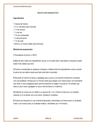 LISTA DE HIPERVINCULOS
1ERO K MAQ.18 07/SEP/2015
RECETADE BISQUETES
Ingredientes
* 2 tazas de harina
* 2 ½ c de polvo para hornear
* 1 c de azucar
* 1 c de sal
* 7 C de mantequilla
* ½ taza de leche
* 1 C de miel
* leche o un huevo batido para barnizar
Método de preparación
1 Precalienta el horno a 190°C.
2 Mezcla bien todos los ingredientes secos, si no están bien mezclados un bisquet puede
saber más salado que otro.
3 Corta la mantequilla en pedazos chiquitos y frótala entre los ingredientes secos usando
la yema de tus dedos hasta que todo esté bien mezclado.
4 Disuelve la miel en la leche y agrégala poco a poco a la mezcla mientras la revuelves
con una espátula. Amasa por un minuto hasta que tengas una masa suave. Es importante
que esté un poco pegajosa para que los bisquets no salgan muy secos. Si sientes que
está un poco seca, agrégale un poco más de leche (¼ máximo).
5 Extiende la masa con un rodillo a un grosor de 1 cm. Corta la masa con un cortador
redondo o si no tienes uno a la mano, córtala en cuadritos.
6 Coloca los bisquets en una charola engrasada y barnízalos con leche para un acabado
mate o con huevo para un acabado brilloso. Hornéalos por 14 minutos.
 