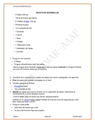 LISTA DE HIPERVINCULOS
1ERO K MAQ.18 07/SEP/2015
RECETADE QUESADILLAS
Maíz (120 gr)
1 Cacerola
1. Ponga en una cacerola:
 2 Papas.
 El agua suficiente para cubrir las papas.
Hierva el agua de la cacerola a fuego alto y deje las papas cociendo en el agua hirviendo
por unos 20 minutos, hasta que se suavicen.
3. Transfiera de la cacerola a un colador las papas que coció y enjuáguelas con agua fría.
4. Pele las papas que enjuagó y póngalas en un bowl.
5. También agregue en el bowl:
 Pimienta al gusto.
 1/2 cucharada de Sal.
6. Aplaste las papas que puso en el bowl con un aplastador de papas, hasta tener la
consistencia de un puré; después reserve.
Corte en tiras 150gr de queso que derrita, después reserve.
Caliente en un comal a fuego medio 6 tortillas de maíz por unos 20 segundos por cada
lado, hasta que estén suaves.
1. Ponga en cada tortilla:
 Unas tiras del Queso que cortó.
 Un poco del Puré de Papa que preparó.
 