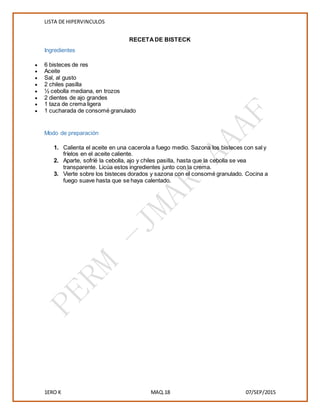 LISTA DE HIPERVINCULOS
1ERO K MAQ.18 07/SEP/2015
RECETADE BISTECK
Ingredientes
 6 bisteces de res
 Aceite
 Sal, al gusto
 2 chiles pasilla
 ½ cebolla mediana, en trozos
 2 dientes de ajo grandes
 1 taza de crema ligera
 1 cucharada de consomé granulado
Modo de preparación
1. Calienta el aceite en una cacerola a fuego medio. Sazona los bisteces con sal y
fríelos en el aceite caliente.
2. Aparte, sofríé la cebolla, ajo y chiles pasilla, hasta que la cebolla se vea
transparente. Licúa estos ingredientes junto con la crema.
3. Vierte sobre los bisteces dorados y sazona con el consomé granulado. Cocina a
fuego suave hasta que se haya calentado.
 