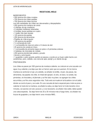 LISTA DE HIPERVINCULOS
1ERO K MAQ.18 07/SEP/2015
RECETADEL MOLE
INGREDIENTES
• 500 gramos de chiles mulatos
• 750 gramos de chiles pasillas
• 750 gramos de chiles anchos
Las tres variedades de chiles van desvenados y despepitados
• 450 gramos de manteca de cerdo
• 5 dientes de ajo medianos
• 2 cebollas medianas rebanadas
• 4 tortillas duras partidas en cuatro
• 1 bolillo frito bien dorado
• 125 gramos de pasitas
• 250 gramos de almendras
• Pepitas de chile al gusto
• 150 gramos de ajonjolí
• ½ cucharada de anís
• 1 cucharadita de clavo en polvo o 5 clavos de olor
• 25 gramos de canela en trozo
• 1 cucharadita de pimienta negra en polvo o 6 pimientas enteras
• 4 tabletas de chocolate de metate
• 250 gramos de jitomate pelado y picado
• Azúcar y sal al gusto
• 1 guajolote o pavo grande partido en piezas y cocido en un buen caldo hecho con
zanahorias, poro, cebolla, una rama de apio, perejil y un diente de ajo.
PREPARACIÓN
Los chiles se pasan por 300 gramos de manteca caliente, se colocan en una cazuela con
agua muy caliente y se deja que den un hervor para que se suavicen. En la misma
manteca se acitronan el ajo y la cebolla, se añaden la tortilla, el pan, las pasas, las
almendras, las pepitas de chile, la mitad del ajonjolí, el anís, el clavo, la canela, las
pimientas, el chocolate y el jitomate y se fríe todo muy bien; se agregan los chiles
escurridos y se fríe unos segundos más. Todo esto se muele en la licuadora con el caldo
donde se coció el pavo y se cuela. En una cazuela de barro especial para mole se pone a
calentar el resto de la manteca, se añade la salsa, se deja hervir el mole durante cinco
minutos, se sazona con sal y azúcar y, si es necesario, se añade más caldo; debe quedar
una salsa espesita. Se deja hervir de 25 a 30 minutos más a fuego lento, se añaden los
trozos de guajolote y se deja hervir unos minutos MAS..
 