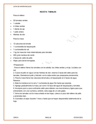LISTA DE HIPERVINCULOS
1ERO K MAQ.18 07/SEP/2015
RECETA TAMALES
Para el relleno
 20 tomates verdes
 1 cebolla
 4 chiles verdes
 1 diente de ajo
 1 pollo entero
 Hierbas de olor
Para la masa
 12 cáscaras de tomate
 1 cucharadita de tequesquite
 1 cucharadita de sal
 1 kg de masa de maíz nixtamalizada para tamales
 400 g de manteca de cerdo
 2 tazas de caldo de pollo
 Hojas para tamal remojadas
1Preparación
. Para el relleno hierve los tomates con la cebolla, los chiles verdes y el ajo. Licúalos con
sal.
2. Cuece el pollo en agua con las hierbas de olor, reserva 2 tazas del caldo para los
tamales. Deshebra el pollo y hiérvelo con la salsa verde que preparaste previamente.
3. Para la masa hierve las cáscaras de tomate y el tequesquite en 2 tazas de agua.
Reserva.
4. Bate la manteca con la sal y 1 cucharada de agua fría hasta que esponje.
5. Agrega gradualmente la masa, así como 1/2 taza del agua de tequesquite y tomates.
6. Incorpora poco a poco suficiente caldo para obtener una mezcla tersa y ligera para que,
al levantarla con una cuchara y verterla, esta caiga de un solo golpe.
7. Arma los tamales con la masa untada en las hojas, coloca un poco del relleno de pollo
y amárralos bien.
8. Cocínalos al vapor durante 1 hora o hasta que se hayan desprendido totalmente de la
hoja.
 