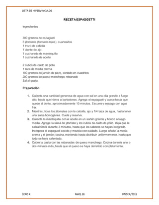LISTA DE HIPERVINCULOS
1ERO K MAQ.18 07/SEP/2015
RECETAESPAGGETTI
Ingredientes
 300 gramos de espagueti
 3 jitomates (tomates rojos), cuarteados
 1 trozo de cebolla
 1 diente de ajo
 1 cucharada de mantequilla
 1 cucharada de aceite
 2 cubos de caldo de pollo
 1 taza de media crema
 100 gramos de jamón de pavo, cortado en cuadritos
 200 gramos de queso manchego, rebanado
 Sal al gusto

 Preparación:
1. Calienta una cantidad generosa de agua con sal en una olla grande a fuego
alto, hasta que hierva a borbotones. Agrega el espagueti y cuece hasta que
quede al dente, aproximadamente 10 minutos. Escurre y enjuaga con agua
fría.
2. Mientras, licua los jitomates con la cebolla, ajo y 1/4 taza de agua, hasta tener
una salsa homogénea. Cuela y reserva.
3. Calienta la mantequilla con el aceite en un sartén grande y hondo a fuego
medio. Agrega la salsa de jitomate y los cubos de caldo de pollo. Deja que la
salsa hierva durante 3 minutos, hasta que los sabores se hayan integrado.
Incorpora el espagueti cocido y mezcla con cuidado. Luego añade la media
crema y el jamón; cocina, moviendo hasta distribuir uniformemente, hasta que
todo se haya calentado.
4. Cubre la pasta con las rebanadas de queso manchego. Cocina durante uno o
dos minutos más, hasta que el queso se haya derretido completamente.
 